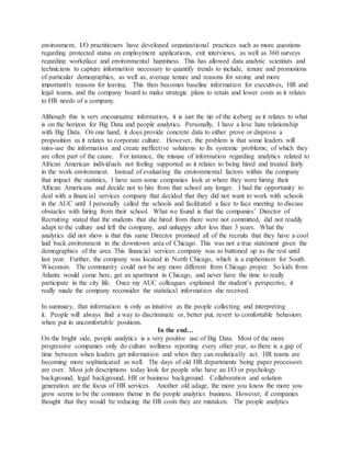 environment, I/O practitioners have developed organizational practices such as more questions
regarding protected status on employment applications, exit interviews, as well as 360 surveys
regarding workplace and environmental happiness. This has allowed data analytic scientists and
technicians to capture information necessary to quantify trends to include, tenure and promotions
of particular demographics, as well as, average tenure and reasons for saying and more
importantly reasons for leaving. This then becomes baseline information for executives, HR and
legal teams, and the company board to make strategic plans to retain and lower costs as it relates
to HR needs of a company.
Although this is very encouraging information, it is just the tip of the iceberg as it relates to what
is on the horizon for Big Data and people analytics. Personally, I have a love hate relationship
with Big Data. On one hand, it does provide concrete data to either prove or disprove a
proposition as it relates to corporate culture. However, the problem is that some leaders will
miss-use the information and create ineffective solutions to fix systemic problems; of which they
are often part of the cause. For instance, the misuse of information regarding analytics related to
African American individuals not feeling supported as it relates to being hired and treated fairly
in the work environment. Instead of evaluating the environmental factors within the company
that impact the statistics, I have seen some companies look at where they were hiring their
African Americans and decide not to hire from that school any longer. I had the opportunity to
deal with a financial services company that decided that they did not want to work with schools
in the AUC until I personally called the schools and facilitated a face to face meeting to discuss
obstacles with hiring from their school. What we found is that the companies’ Director of
Recruiting stated that the students that she hired from there were not committed, did not readily
adapt to the culture and left the company, and unhappy after less than 3 years. What the
analytics did not show is that this same Director promised all of the recruits that they have a cool
laid back environment in the downtown area of Chicago. This was not a true statement given the
demographics of the area. This financial services company was as buttoned up as the rest until
last year. Further, the company was located in North Chicago, which is a euphemism for South
Wisconsin. The community could not be any more different from Chicago proper. So kids from
Atlanta would come here, get an apartment in Chicago, and never have the time to really
participate in the city life. Once my AUC colleagues explained the student’s perspective, it
really made the company reconsider the statistical information she received.
In summary, that information is only as intuitive as the people collecting and interpreting
it. People will always find a way to discriminate or, better put, revert to comfortable behaviors
when put in uncomfortable positions.
In the end…
On the bright side, people analytics is a very positive use of Big Data. Most of the more
progressive companies only do culture wellness reporting every other year, so there is a gap of
time between when leaders get information and when they can realistically act. HR teams are
becoming more sophisticated as well. The days of old HR departments being paper processors
are over. Most job descriptions today look for people who have an I/O or psychology
background, legal background, HR or business background. Collaboration and solution
generation are the focus of HR services. Another old adage, the more you know the more you
grow seems to be the common theme in the people analytics business. However, if companies
thought that they would be reducing the HR costs they are mistaken. The people analytics
 
