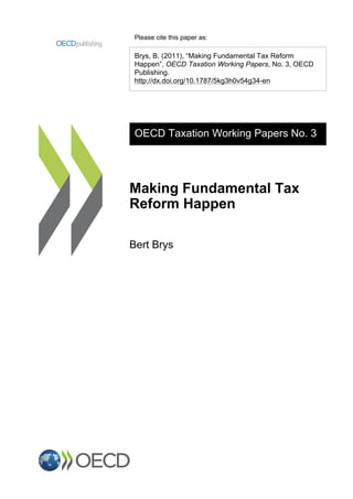 Please cite this paper as:
Brys, B. (2011), “Making Fundamental Tax Reform
Happen”, OECD Taxation Working Papers, No. 3, OECD
Publishing.
http://dx.doi.org/10.1787/5kg3h0v54g34-en
OECD Taxation Working Papers No. 3
Making Fundamental Tax
Reform Happen
Bert Brys
 