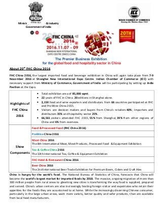 The Premier Business Exhibition
for the global food and hospitality sector in China
About 20th
FHC China 2016
FHC China 2016, the largest imported food and beverage exhibition in China will again take place from 7-9
November 2016 at Shanghai New International Expo Centre. Indian Chamber of Commerce (ICC) with
necessary support from Ministry of Commerce, Government of India will be participating by setting up India
Pavilion at the Expo.
Highlights of
FHC China
2016
• Total exhibition area of 85,000 sqmt.
• 22 years of FHC in China. 20 editions in Shanghai alone.
• 2,150 food and wine exporters and distributors from 66 countries participated at FHC
and ProWine China 2015.
• Visitors are decision makers and buyers from China’s retailers 40%; Importers and
distributors 35% and hospitality sector 25%.
• 66,561 visitors attended FHC 2015, 55% from Shanghai; 39% from other regions of
China and 6% from overseas.
Show
Components
Food & Processed Food (FHC China 2016)
ProWine China 2016
Meat China 2016
The 8th International Meat, Meat Products, Processed Food & Equipment Exhibition
Tea & Coffee China 2016
The 10th International Tea, Coffee & Equipment Exhibition
FHC Hotel & Restaurant China 2016
Beer China 2016
The 2nd International Beer Trade Exhibition for Premium Beers, Ciders and Craft Ales
China is hungry for the world’s food. The National Bureau of Statistics of China, forecasts that China will
become the world’s largest market for imported foods by 2018. The massive, ongoing migration of more than
300 million people from rural areas to gleaming new cities is transforming the way food is supplied, prepared
and served. China’s urban centers are also increasingly hosting foreign visitor and expatriates who retain their
appetites for the foods they are accustomed to at home. While the increasingly discerning Chinese consumer,
particularly in the large urban areas, want more variety, better quality and safer products, than are available
from local food manufacturers.
Ministry of Commerce & Industry
Government of India
 