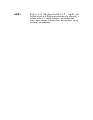 SKILLS: Proficient in MS Office, Excel, Outlook 2010, E1. Inquisitive and
highly self-motivated. Effective communicator who relates well to
enhance productivity, morale, and agency’s self-esteem and
image. Rapid learner with an open mind. Strong problem solving,
resourceful and dependable.
 