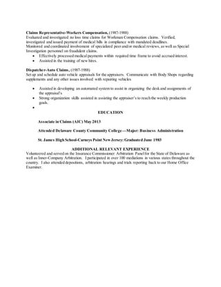 Claims Representative-Workers Compensation, (1987-1988)
Evaluated and investigated no loss time claims for Workman Compensation claims. Verified,
investigated and issued payment of medical bills in compliance with mandated deadlines.
Monitored and coordinated involvement of specialized peer and/or medical reviews, as well as Special
Investigation personnel on fraudulent claims.
 Effectively processed medical payments within required time frame to avoid accrued interest.
 Assisted in the training of new hires.
Dispatcher-Auto Claims, (1987-1988)
Set up and schedule auto vehicle appraisals for the appraisers. Communicate with Body Shops regarding
supplements and any other issues involved with repairing vehicles
 Assisted in developing an automated system to assist in organizing the desk and assignments of
the appraisal’s
 Strong organization skills assisted in assisting the appraiser’s to reach the weekly production
goals.

EDUCATION
Associate in Claims (AIC) May 2013
Attended Delaware County Community College—Major: Business Administration
St. James High School-Carneys Point NewJersey: Graduated June 1983
ADDITIONAL RELEVANT EXPERIENCE
Volunteered and served on the Insurance Commissioner Arbitration Panelfor the State of Delaware as
well as Inner-Company Arbitration. I participated in over 100 mediations in various states throughout the
country. I also attended depositions, arbitration hearings and trials reporting back to our Home Office
Examiner.
 
