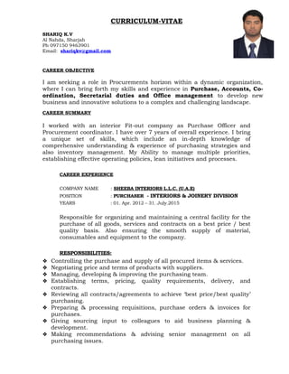 CURRICULUM-VITAE
SHARIQ K.V
Al Nahda, Sharjah
Ph 097150 9463901
Email: shariqkv@gmail.com
CAREER OBJECTIVE
I am seeking a role in Procurements horizon within a dynamic organization,
where I can bring forth my skills and experience in Purchase, Accounts, Co-
ordination, Secretarial duties and Office management to develop new
business and innovative solutions to a complex and challenging landscape.
CAREER SUMMARY
I worked with an interior Fit-out company as Purchase Officer and
Procurement coordinator. I have over 7 years of overall experience. I bring
a unique set of skills, which include an in-depth knowledge of
comprehensive understanding & experience of purchasing strategies and
also inventory management. My Ability to manage multiple priorities,
establishing effective operating policies, lean initiatives and processes.
CAREER EXPERIENCE
COMPANY NAME : SHEEBA INTERIORS L.L.C. (U.A.E)
POSITION : PURCHASER - INTERIORS & JOINERY DIVISION
YEARS : 01. Apr. 2012 – 31. July.2015
Responsible for organizing and maintaining a central facility for the
purchase of all goods, services and contracts on a best price / best
quality basis. Also ensuring the smooth supply of material,
consumables and equipment to the company.
RESPONSIBILITIES:
 Controlling the purchase and supply of all procured items & services.
 Negotiating price and terms of products with suppliers.
 Managing, developing & improving the purchasing team.
 Establishing terms, pricing, quality requirements, delivery, and
contracts.
 Reviewing all contracts/agreements to achieve ‘best price/best quality’
purchasing.
 Preparing & processing requisitions, purchase orders & invoices for
purchases.
 Giving sourcing input to colleagues to aid business planning &
development.
 Making recommendations & advising senior management on all
purchasing issues.
 
