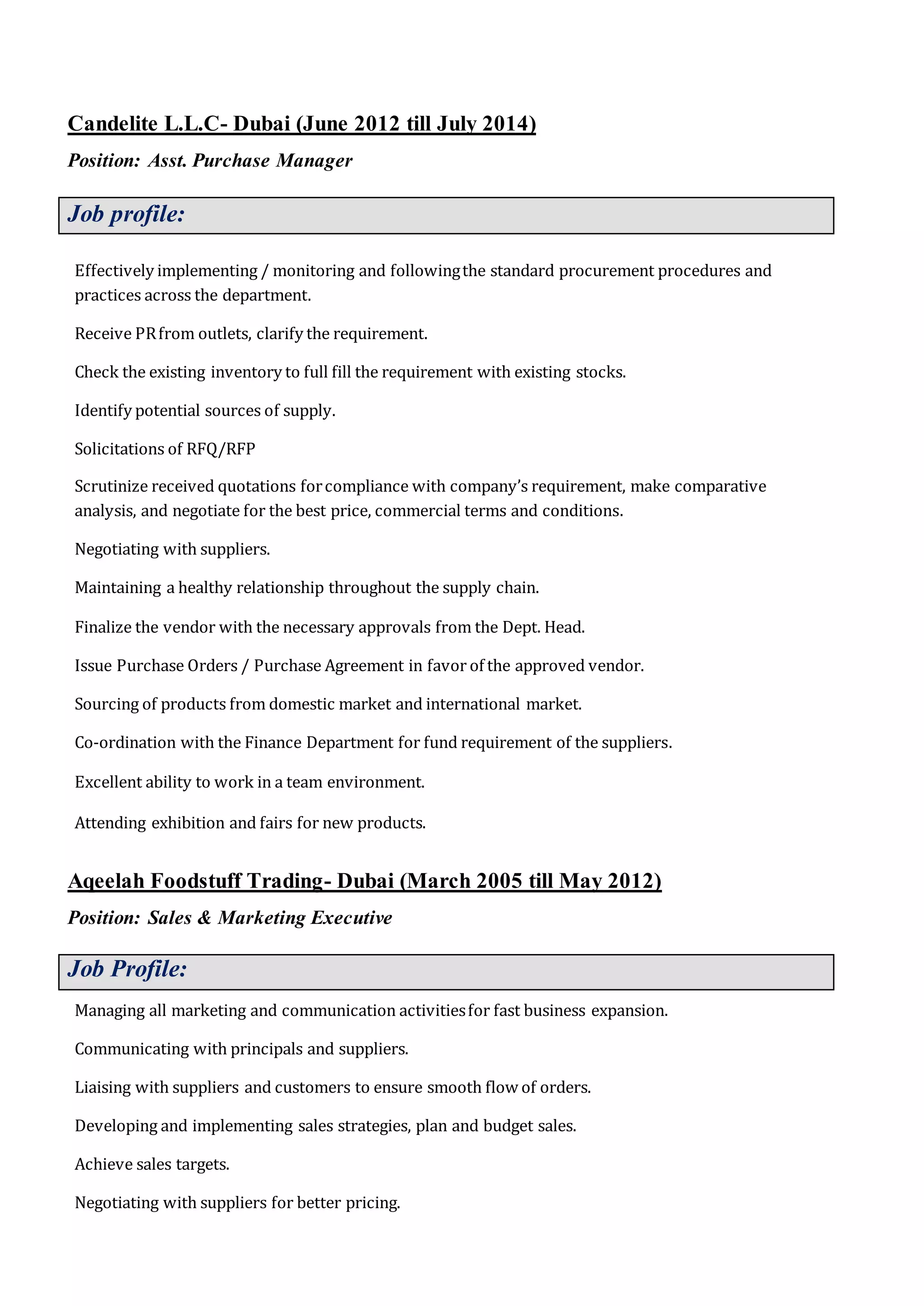 Candelite L.L.C- Dubai (June 2012 till July 2014)
Position: Asst. Purchase Manager
Job profile:
Effectively implementing / monitoring and followingthe standard procurement procedures and
practices across the department.
Receive PRfrom outlets, clarify the requirement.
Check the existing inventory to full fill the requirement with existing stocks.
Identify potential sources of supply.
Solicitations of RFQ/RFP
Scrutinize received quotations forcompliance with company’s requirement, make comparative
analysis, and negotiate for the best price, commercial terms and conditions.
Negotiating with suppliers.
Maintaining a healthy relationship throughout the supply chain.
Finalize the vendor with the necessary approvals from the Dept. Head.
Issue Purchase Orders / Purchase Agreement in favor of the approved vendor.
Sourcing of products from domestic market and international market.
Co-ordination with the Finance Department for fund requirement of the suppliers.
Excellent ability to work in a team environment.
Attending exhibition and fairs for new products.
Aqeelah Foodstuff Trading- Dubai (March 2005 till May 2012)
Position: Sales & Marketing Executive
Job Profile:
Managing all marketing and communication activitiesfor fast business expansion.
Communicating with principals and suppliers.
Liaising with suppliers and customers to ensure smooth flow of orders.
Developing and implementing sales strategies, plan and budget sales.
Achieve sales targets.
Negotiating with suppliers for better pricing.
 