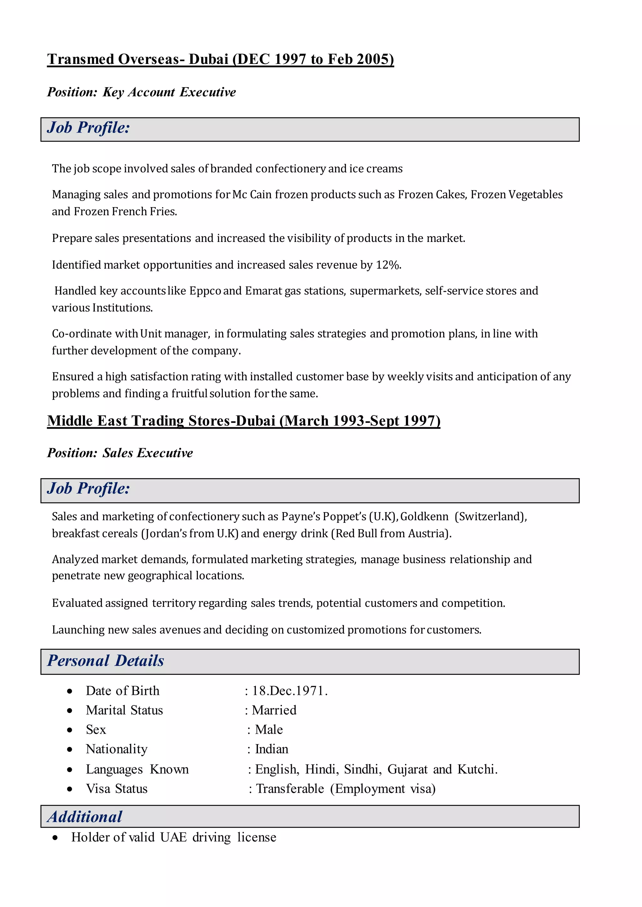 Transmed Overseas- Dubai (DEC 1997 to Feb 2005)
Position: Key Account Executive
Job Profile:
The job scope involved sales of branded confectionery and ice creams
Managing sales and promotions forMc Cain frozen products such as Frozen Cakes, Frozen Vegetables
and Frozen French Fries.
Prepare sales presentations and increased the visibility of products in the market.
Identified market opportunities and increased sales revenue by 12%.
Handled key accountslike Eppcoand Emarat gas stations, supermarkets, self-service stores and
various Institutions.
Co-ordinate withUnit manager, in formulating sales strategies and promotion plans, in line with
further development of the company.
Ensured a high satisfaction rating with installed customer base by weekly visits and anticipation of any
problems and finding a fruitfulsolution forthe same.
Middle East Trading Stores-Dubai (March 1993-Sept 1997)
Position: Sales Executive
Job Profile:
Sales and marketing of confectionery such as Payne’s Poppet’s (U.K),Goldkenn (Switzerland),
breakfast cereals (Jordan’s from U.K)and energy drink (Red Bull from Austria).
Analyzed market demands, formulated marketing strategies, manage business relationship and
penetrate new geographical locations.
Evaluated assigned territory regarding sales trends, potential customers and competition.
Launching new sales avenues and deciding on customized promotions forcustomers.
Personal Details
 Date of Birth : 18.Dec.1971.
 Marital Status : Married
 Sex : Male
 Nationality : Indian
 Languages Known : English, Hindi, Sindhi, Gujarat and Kutchi.
 Visa Status : Transferable (Employment visa)
Additional
 Holder of valid UAE driving license
 