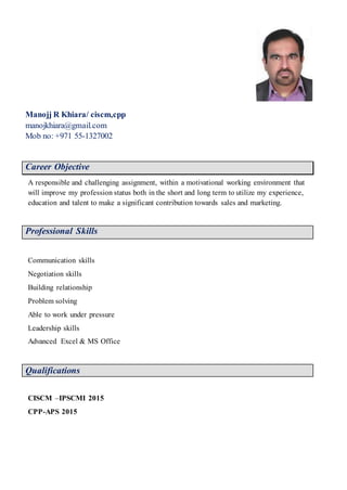 Manojj R Khiara/ ciscm,cpp
manojkhiara@gmail.com
Mob no: +971 55-1327002
N
Career Objective
A responsible and challenging assignment, within a motivational working environment that
will improve my profession status both in the short and long term to utilize my experience,
education and talent to make a significant contribution towards sales and marketing.
Professional Skills
Communication skills
Negotiation skills
Building relationship
Problem solving
Able to work under pressure
Leadership skills
Advanced Excel & MS Office
Qualifications
CISCM –IPSCMI 2015
CPP-APS 2015
 