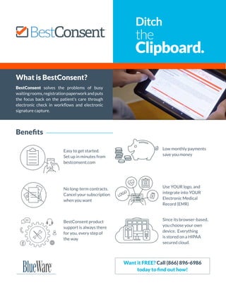 What is BestConsent?
BestConsent solves the problems of busy
waitingrooms,registrationpaperworkandputs
the focus back on the patient’s care through
electronic check in workflows and electronic
signature capture.
Ditch
the
Clipboard.
Benefits
Easy to get started.
Set up in minutes from
bestconsent.com
No long-term contracts.
Cancel your subscription
when you want
BestConsent product
support is always there
for you, every step of
the way
Low monthly payments
save you money
Use YOUR logo, and
integrate into YOUR
Electronic Medical
Record (EMR)
Since its browser-based,
you choose your own
device. Everything
is stored on a HIPAA
secured cloud.
Want it FREE? Call (866) 896-6986
today to find out how!
 