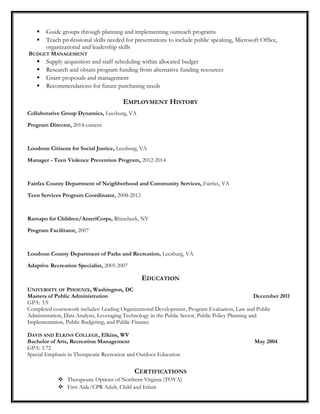  Guide groups through planning and implementing outreach programs
 Teach professional skills needed for presentations to include public speaking, Microsoft Office,
organizational and leadership skills
BUDGET MANAGEMENT
 Supply acquisition and staff scheduling within allocated budget
 Research and obtain program funding from alternative funding resources
 Grant proposals and management
 Recommendations for future purchasing needs
EMPLOYMENT HISTORY
Collaborative Group Dynamics, Leesburg, VA
Program Director, 2014-current
Loudoun Citizens for Social Justice, Leesburg, VA
Manager - Teen Violence Prevention Program, 2012-2014
Fairfax County Department of Neighborhood and Community Services, Fairfax, VA
Teen Services Program Coordinator, 2008-2012
Ramapo for Children/AmeriCorps, Rhinebeck, NY
Program Facilitator, 2007
Loudoun County Department of Parks and Recreation, Leesburg, VA
Adaptive Recreation Specialist, 2005-2007
EDUCATION
UNIVERSITY OF PHOENIX, Washington, DC
Masters of Public Administration December 2011
GPA: 3.9
Completed coursework includes: Leading Organizational Development, Program Evaluation, Law and Public
Administration, Data Analysis, Leveraging Technology in the Public Sector, Public Policy Planning and
Implementation, Public Budgeting, and Public Finance
DAVIS AND ELKINS COLLEGE, Elkins, WV
Bachelor of Arts, Recreation Management May 2004
GPA: 3.72
Special Emphasis in Therapeutic Recreation and Outdoor Education
CERTIFICATIONS
 Therapeutic Options of Northern Virginia (TOVA)
 First Aide/CPR Adult, Child and Infant
 