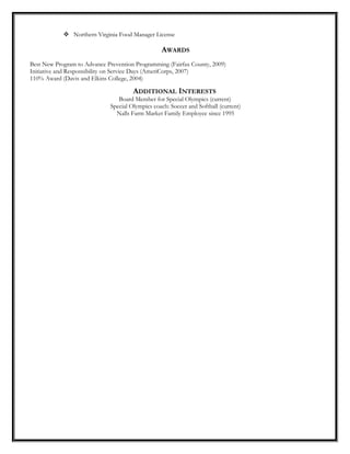  Northern Virginia Food Manager License
AWARDS
Best New Program to Advance Prevention Programming (Fairfax County, 2009)
Initiative and Responsibility on Service Days (AmeriCorps, 2007)
110% Award (Davis and Elkins College, 2004)
ADDITIONAL INTERESTS
Board Member for Special Olympics (current)
Special Olympics coach: Soccer and Softball (current)
Nalls Farm Market Family Employee since 1995
 
