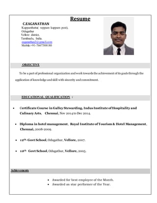 Resume
C.EAGANATHAN
Kuppambattu( veppam kuppam post),
Odugathur
Vellore district,
Tamilnadu, India.
eaganathan2@gmail.com
Mobile:+91-7667588180
OBJECTIVE
To be a part of professional organization and work towards the achievement of its goals through the
application of knowledge and skill with sincerity and commitment.
EDUCATIONAL QUALIFICATION :
 Certificate Course in Galley Stewarding, Indus Institute of Hospitality and
Culinary Arts, Chennai, Nov 2014 to Dec 2014.
 Diploma in hotel management, Royal Institute of Tourism & Hotel Management,
Chennai, 2008-2009.
 12th, Govt School, Odugathur, Vellore, 2007.
 10th Govt School, Odugathur, Vellore, 2005.
Achievements
 Awarded for best employee of the Month.
 Awarded as star performer of the Year.
 