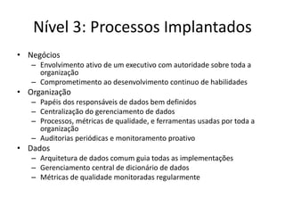 Nível 3: Processos Implantados 
•Negócios 
–Envolvimento ativo de um executivo com autoridade sobre toda a organização 
–Comprometimento ao desenvolvimento continuo de habilidades 
•Organização 
–Papéis dos responsáveis de dados bem definidos 
–Centralização do gerenciamento de dados 
–Processos, métricas de qualidade, e ferramentas usadas por toda a organização 
–Auditorias periódicas e monitoramento proativo 
•Dados 
–Arquitetura de dados comum guia todas as implementações 
–Gerenciamento central de dicionário de dados 
–Métricas de qualidade monitoradas regularmente  
