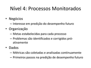 Nível 4: Processos Monitorados 
•Negócios 
–Interesse em predição do desempenho futuro 
•Organização 
–Metas estabelecidas para cada processo 
–Problemas são identificados e corrigidos pró- ativamente 
•Dados 
–Métricas são coletadas e analisadas continuamente 
–Primeiros passos na predição de desempenho futuro  