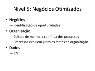 Nível 5: Negócios Otimizados 
•Negócios 
–Identificação de oportunidades 
•Organização 
–Cultura de melhoria contínua dos processos 
–Processos evoluem junto as metas da organização. 
•Dados 
–???  