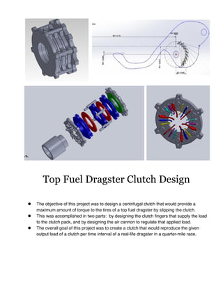 ! The objective of this project was to design a centrifugal clutch that would provide a
maximum amount of torque to the tires of a top fuel dragster by slipping the clutch.
! This was accomplished in two parts: by designing the clutch fingers that supply the load
to the clutch pack, and by designing the air cannon to regulate that applied load.
! The overall goal of this project was to create a clutch that would reproduce the given
output load of a clutch per time interval of a real-life dragster in a quarter-mile race.
Top Fuel Dragster Clutch Design
 