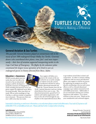 ©B.Witherington
Turtles Fly,Too
Aviation is Making a Difference
General Aviation & Sea Turtles
This past fall, General Aviation played an extraorinary role in the
rescue of over 500 endangered Kemp’s Ridley Sea Turtles. Generous
donors who contributed their planes, time, fuel –and most impor-
tantly – their love of aviation supported transporting turtles in the
Cape Cod State of Emergency. The flights by the volunteer pilots
constituted the largest rescue operation of its kind to save an
endangered species in history directed from Boise, Idaho.
Education = Awareness
NOAA recently gifted seven sea
turtles that were not able to be
rescued so that an educational
program could be developed to
spread the awareness of endangered sea
turtles including this historical rescue and
garner support for additional rescue efforts
occurring annually. Most years there are
nearly 100 sea turtle strandings in Cape
Cod due to cold stun (similar to hypother-
mia in humans). This past year there was
over 1,200 in less than two weeks.
Your support will allow us to
preserve the remains of the sea
turtles for use as tactile examples
to students across the country.
Contributions will also be used to
finalize educational materials and
launch the “General Aviation Saves the Sea
Turtles” national education road tour visiting
school districts from coast to coast. This
educational presentation, geared for K-12
students and student organizations, will
focus on the role of GA through the eyes
of pilots in this unprecedented rescue effort
to get students excited about aviation and
conservation. In order to continue making
a difference with our rescue and education
efforts, your support is vital for our success.
By supporting our program you will be
directly contributing to the sea turtle rescue
efforts as well as a focused educational
campaign to get students interested in GA
and wildlife preservation. Additionally, if
you are interested in sharing your aviation
experiences with students – let us know,
we’d love to hear your story. Thank you for
your consideration and continued support.
Interested in donating or need more information, or to volunteer please contact Leslie Weinstein,True-Lock LLC by text or call
(208)-484-7774, or leslie@true-lock.com. Please add Sea Turtle in subject when emailing.
Leslie Weinstein
4911 Parkwood Street, Boise, ID 83704
208-375-4846 or 208-484-7774
Leslie@True-Lock.com | true-lock.com
https://www.facebook.com/gasavesseaturtleeducation1
Manager & Founder | True-Lock LLC
in partnership with
University of Florida Development Board
Archie Carr Center for Sea Turtle Research
http://accstr.ufl.edu/
 