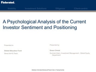 Stability Investment Solutions Diligence Client-centric
A Psychological Analysis of the Current
Investor Sentiment and Positioning
Presented to:
Global Allocation Fund
Steve Auth & Team
Presented by:
Grace Chmiel
Summer Intern: Investment Management - Global Equity
Department
Distributor Information/Disclosure/Product Code or Tracking Number
 