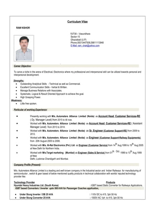 Curriculum Vitae
RAM KISHOR
15/739 – Vasundhara
Sector-15
Ghaziabad (U.P)
Phone.09313447508,09811113948
E-Mail: ram_chak@yahoo.com
.
Career Objective:
To carve a niche in the arena of Electrical, Electronics where my professional and interpersonal skill can be utilized towards personal and
interpersonal development.
Strengths:
• Outstanding Analytical Skills - Technical as well as Commercial.
• Excellent Communication Skills - Verbal & Written.
• Manage Business Relations with Associates.
• Systematic, Logical & Result Oriented Approach to achieve the goal.
• High Grasping Power.
Weakness:
• Little free spoken.
Particular of working Experience:
• Presently working with M/s. Autometers Alliance Limited (Noida) as Account Head Customer Services-RE
( Dy. Manager Level) from 2015 to till now.
• Worked with M/s. Autometers Alliance Limited (Noida) as Account Head Customer Services-RE ( Assistant
Manager Level) from 2013 to 2014.
• Worked with M/s. Autometers Alliance Limited (Noida) as Sr. Engineer (Customer Support-RE) from 2009 to
2012.
• Worked with M/s. Autometers Alliance Limited (Noida) as Engineer (Customer Support-Railway Equipments)
from 20th August 2005 to 2008.
• Worked with M/s. Hi-Rel Electronics (Pvt.) Ltd as Engineer (Customer Service) from 14
th
Aug.1999 to 19
th
Aug.2005
at New Delhi for Northern India.
• Worked with M/s.Target marketing (Mumbai) as Engineer (Sales & Service) from 01
th Oct.
1996 to 13
th
Aug.1999
at New
Delhi, Lucknow Chandigarh and Mumbai.
Company Profile (Present):
M/s. Autometers Alliance Limited is a leading and well known company in the Industrial sector and Indian Railways for manufacturing of
semiconductor , switch & gear based of below mentioned quality products in technical collaboration with worlds' reputed technology
provider like:
Technology Provider Products
Hyundai Heavy Industries Ltd. (South Korea) : IGBT based Static Converter for Railways Applications.
IGBT based Converters / Inverter upto 500 kVA for Passenger Coaches application,
• Under Slung Inverter / OB 25 kVA : 110V DC to 415, 3ph.50 Hz
• Under Slung Converter 25 kVA : 1000V AC 1ph to 415, 3ph.50 Hz
 