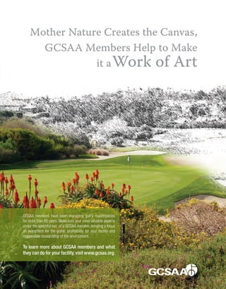 Mother Nature Creates the Canvas,
GCSAA Members Help to Make
it aWork of Art
GCSAA members have been managing golf’s masterpieces
for more than 85 years. Make sure your most valuable asset is
under the watchful eye of a GCSAA member, bringing a focus
on enjoyment for the golfer, profitability for your facility and
responsible stewardship of the environment.
To learn more about GCSAA members and what
they can do for your facility, visit www.gcsaa.org.
 