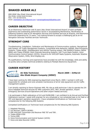 Page 1 of 4
SHAHID AKBAR ALI
ANS ADAC Abu Dhabi International Airport
Abu Dhabi, United Arab Emirates
Mob: +971 50 959 8376
Email: shahidakbar.ali123@gmail.com / airnavigationauh@yahoo.com
CAREER OBJECTIVE
As an Electronics Technician with 8 years (Abu Dhabi International Airport) of solid verifiable
experience and outstanding performance record in accomplishing Maintenance, Rectification of
Following Systems used by Air Navigation Services and Facilities Services at Airports, and Electronics
Technician experience for 15 years, I am looking forward to accept a challenging job as an Air
Navigation Services/ Facilities services Technician.
STRENGHT CORE
Troubleshooting, Installation, Calibration and Maintenance of Communication systems, Navigational
Aids System, Air Traffic Management Systems, (Local/Wide Area Networks, RADAR, Data Processing
Systems, Thales ADSB / Multilateration and Vehicle Tracking system. PAE ASMGCS System (NOVA
9000) and Thales STREAM, Multi Channels Recording Systems, UHF Trunk Radio System, Voice
Communication Control System (VCCS), Ground to Air VHF/UHF Radio Systems, Automatic Weather
Observation System, RVRs, Wind Displays etc.
My qualifications, trainings and experiences have provided me with the knowledge, skills and ability
to quickly solve complex technical problems relating to Multiple Electronics Equipment.
CAREER HISTORY
Air Side Technician March 2009 – 31Mar13
Abu Dhabi Airport Company (ADAC)
I have been working for ANS engineering department since March, 2009. I worked in shift and
responsible for schedule and none schedule maintenance of all Air side equipment and Air traffic
management system.
I am directly reporting to Senior Engineer ANS. My role as shift technician I also to operate the 24-
hours helpdesk technical services for ANS customers (ATC, MET, Airside operation, Airport
Emergency Services Ground Operations and other airport related services)
I do participate in flight calibrations of ILS and DVOR/DME. I am confident to do Annual and Pre/Post
Calibrations routines. I assist shift engineer for any scheduled or non-scheduled task on Air field or in
ATC and Approach operation equipment. I have completed Certifications on Technician level
competencies for the following ANS Systems
Completed Certifications on Technician level competencies for the following ANS Systems
1. Helpdesk Manning
2. ILS Normarc 7000 B (RCMS)
3. PAE VHF/UHF Transmitter and Receiver PAE T6T and T6R.
4. Thales MSSR 970S
5. Terma SMR
6. Voice Communication and Control System (VCCS)
7. Voice and data Recorder (VDR)
 