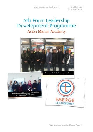 www.emerge-leadership.com Errol Lawson
28 January 2016
6th Form Leadership
Development Programme
Aston Manor Academy 
Youth Leadership Aston Manor, Page 1
Councillor Wasim Zaffar with the students
Justice Williams MBE and Councillor Sharon
Thompson with the students
 