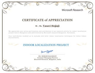 CERTIFICATE of APPRECIATION
Mr. /Ms. Vasavi Hejjaji
We appreciate your active participation and contribution in our research activity for indoo r localization
project held in Bangalore and administered by Microsoft research Bangalore, K arnataka.
Your contribution enabled us to evaluate and tailor indoor local ization techniques for Indian Indoor
Environments.
INDOOR LOCALIZATION PROJECT
DR. SRIRAM RAJAMANI
Assistant Managing Director
Microsoft Research, Bangalore, India
 