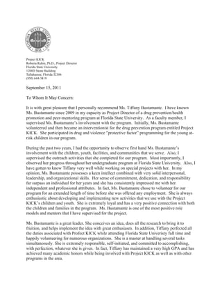 Project KICK
Roberta Rubin, Ph.D., Project Director
Florida State University
1208D Stone Building
Tallahassee, Florida 32306
(850) 644-3419
September 15, 2011
To Whom It May Concern:
It is with great pleasure that I personally recommend Ms. Tiffany Bustamante. I have known
Ms. Bustamante since 2009 in my capacity as Project Director of a drug prevention/health
promotion and peer-mentoring program at Florida State University. As a faculty member, I
supervised Ms. Bustamante’s involvement with the program. Initially, Ms. Bustamante
volunteered and then became an interventionist for the drug prevention program entitled Project
KICK. She participated in drug and violence ”protective factor” programming for the young at-
risk children in our program.
During the past two years, I had the opportunity to observe first hand Ms. Bustamante’s
involvement with the children, youth, facilities, and communities that we serve. Also, I
supervised the outreach activities that she completed for our program. Most importantly, I
observed her progress throughout her undergraduate program at Florida State University. Also, I
have gotten to know Tiffany very well while working on special projects with her. In my
opinion, Ms. Bustamante possesses a keen intellect combined with very solid interpersonal,
leadership, and organizational skills. Her sense of commitment, dedication, and responsibility
far surpass an individual for her years and she has consistently impressed me with her
independent and professional attributes. In fact, Ms. Bustamante chose to volunteer for our
program for an extended length of time before she was offered any employment. She is always
enthusiastic about developing and implementing new activities that we use with the Project
KICK’s children and youth. She is extremely loyal and has a very positive connection with both
the children and families in the program. Ms. Bustamante is one of the most positive role
models and mentors that I have supervised for the project.
Ms. Bustamante is a great leader. She conceives an idea, does all the research to bring it to
fruition, and helps implement the idea with great enthusiasm. In addition, Tiffany perfected all
the duties associated with Profect KICK while attending Florida State Univeristy full time and
happily volunteering for numerous organizations. She is a master at handling several tasks
simultaneously. She is extremely responsible, self-initiated, and committed to accomplishing,
with perfection, whatever she is given. In fact, Tiffany has maintained a very high GPA and has
achieved many academic honors while being involved with Project KICK as well as with other
programs in the area.
 