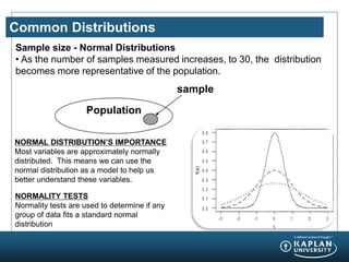 Common Distributions
Sample size - Normal Distributions
• As the number of samples measured increases, to 30, the distribution
becomes more representative of the population.
Population
sample
NORMAL DISTRIBUTION’S IMPORTANCE
Most variables are approximately normally
distributed. This means we can use the
normal distribution as a model to help us
better understand these variables.
NORMALITY TESTS
Normality tests are used to determine if any
group of data fits a standard normal
distribution
 