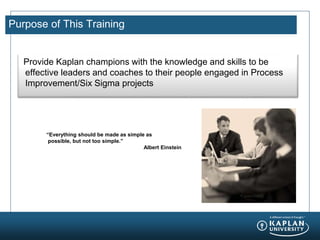 Purpose of This Training
Provide Kaplan champions with the knowledge and skills to be
effective leaders and coaches to their people engaged in Process
Improvement/Six Sigma projects
“Everything should be made as simple as
possible, but not too simple.”
Albert Einstein
 
