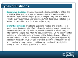 Types of Statistics
Descriptive Statistics are used to describe the basic features of the data
in a study. They provide simple summaries about the sample and the
measures. Together with simple graphics analysis, they form the basis of
virtually every quantitative analysis of data. With descriptive statistics you
are simply describing what is, what the data shows.
Inferential Statistics investigate questions, models and hypotheses. In
many cases, the conclusions from inferential statistics extend beyond the
immediate data alone. For instance, we use inferential statistics to try to
infer from the sample data what the population thinks. Or, we use inferential
statistics to make judgments of the probability that an observed difference
between groups is a dependable one or one that might have happened by
chance in this study. Thus, we use inferential statistics to make inferences
from our data to more general conditions; we use descriptive statistics
simply to describe what's going on in our data.
 