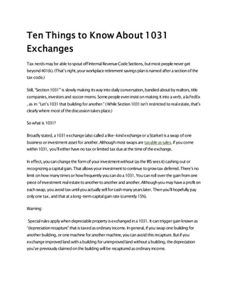 Ten Things to Know About 1031
Exchanges
Tax nerdsmaybe able tospout offInternalRevenueCodeSections, butmost peopleneverget
beyond401(k). (That’sright,yourworkplaceretirement savingsplanisnamed afterasectionof the
tax code.)
Still, “Section1031″is slowlymaking itswayinto dailyconversation, bandiedaboutbyrealtors, title
companies, investorsand soccermoms. Somepeopleeveninsist onmaking it into averb, alaFedEx
, as in: “Let’s1031 that building foranother.” (While Section1031isn’t restricted torealestate, that’s
clearlywhere most of thediscussiontakesplace.)
So what is 1031?
Broadlystated, a1031exchange(also called alike-kindexchangeoraStarker)isaswap of one
business orinvestment asset foranother. Althoughmost swapsare taxableassales, if youcome
within1031, you’lleitherhave no taxorlimited taxdueat the timeof theexchange.
In effect, youcanchangethe formof yourinvestmentwithout (asthe IRSseesit)cashing out or
recognizingacapitalgain. That allowsyourinvestment tocontinue togrowtax deferred.There’sno
limit onhow manytimesorhowfrequentlyyoucandoa1031. Youcanroll overthe gainfromone
piece ofinvestment realestatetoanothertoanotherand another.Althoughyoumayhaveaprofit on
eachswap, youavoid taxuntilyouactuallysellforcashmanyyearslater. Thenyou’llhopefullypay
onlyone tax, and that at along-termcapitalgainrate (currently15%).
Warning:
Specialrulesapplywhendepreciablepropertyisexchangedina1031. It can triggergainknownas
“depreciationrecapture” that istaxedasordinaryincome. Ingeneral, if youswap one building for
anotherbuilding, oronemachine foranothermachine, youcanavoid thisrecapture. Butif you
exchangeimprovedland withabuilding forunimprovedland without abuilding, thedepreciation
you’ve previouslyclaimedonthe building willbe recapturedasordinaryincome.
 