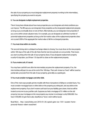 the sale of yourpropertyyoumust designatereplacement propertyinwriting tothe intermediary,
specifying the propertyyouwant toacquire.
6. Youcandesignatemultiplereplacement properties.
There’slong beendebateabout howmanypropertiesyoucandesignate and whatconditionsyou
canimpose. The IRSsaysyoucandesignate three propertiesasthe designatedreplacement property
so long as youeventuallyclose onone of them.Alternatively,youcandesignatemorepropertiesif
youcome withincertainvaluationtests. Forexample, youcandesignateanunlimited numberof
potentialreplacement propertiesaslong asthe fairmarket value ofthe replacementpropertiesdoes
not exceed 200%of theaggregatefairmarketvalue ofallthe exchangedproperties.
7. Youmust closewithin sixmonths.
The second timingrule inadelayed exchange relatesto closing. Youmust close onthe newproperty
within180 daysof the sale of the old.Note thatthe twotime periodsrunconcurrently. Thatmeans
youstart counting whenthesale of yourpropertycloses. If youdesignatereplacement property
exactly45dayslater, you’llhave 135daysleft to close onthe replacementproperty.
8. If youreceivecash, it’staxed.
Youmayhave cashleft overaftertheintermediaryacquiresthe replacement property. If so, the
intermediarywillpayit to youat the endofthe 180days. That cash–knownas“boot”–willbe taxedas
partialsales proceedsfromthesale of yourproperty,generallyasacapitalgain.
9.Youmust considermortgagesandotherdebt.
One of the mainwayspeople getinto trouble withthese transactionsisfailing to considerloans. You
must considermortgage loansorotherdebtonthepropertyyourelinquish, and anydebt onthe
replacement property. If youdon’t receivecashbackbut yourliabilitygoesdown, that toowillbe
treated asincometoyoujust like cash. Supposeyouhad amortgageof$1milliononthe old
property,but yourmortgageonthe newpropertyyoureceive inexchange isonly$900,000. You
have $100,000 of gainthat isalso classified as “boot,”and it willbe taxed.
Read More…http://www.forbes.com/2010/01/26/capital-gains-tax-1031-vacation-home-
personal-finance-robert-wood.html
 