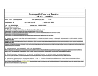 Component I: Classroom Teaching
Task A-2: Lesson Plan
Intern Name: Christen Profancik Date: February 25, 2015 Cycle:
# of Students: 24 Age/Grade Level: 1 Content Area: Music
Unit Title: Melody/Pitch Lesson Title: Learning Centers
Lesson Alignment to Unit
Respond to the following items:
a) Identify essential questions and/or unit objective(s) addressed by this lesson.
The children will recall by memory the music alphabet (A, B, C, D, E, F, G).
The children will identify and describe a Music Staff (5 lines, 4 spaces) and Treble Clef (also known as G clef).
The children will identify line and space notes.
The children will differentiate between two or more notes that move up, down, and stay the same.
b) Connect the objectives to the state curriculum documents, i.e., Program of Studies, Kentucky Core Content, and/or Kentucky Core Academic Standards.
AH-P-SA-S-Mu1
Students will begin to recognize and identify elements of music (rhythm, tempo, melody/pitch, harmony, form, timbre, dynamics) using musical terminology.
AH-P-SA-S-Mu2
Students will use the elements of music while performing, singing, playing instruments, moving, listening, reading music, writing music, and creating music
independently and with others.
c) Describe students’ prior knowledge or focus of the previous learning.
Prior to this unit, the children have been introduced to and have studied Rhythm (bar lines, quarter notes, eighth notes, quarter rest), Tempo (fast and slow,
steady beat), Patriotic Music, Game Songs, West African Music (drums, rattles, thumb piano, polyrhythms), and Audience Etiquette.
d) Describe summative assessment(s) for this particular unit and how lessons in this unit contribute to the summative assessment.
At the end of the unit there will be a written post-assessment (identical to the pre-assessment) to assess the knowledge of the students.
e) Describe the characteristics of your students identified in Task A-1 who will require differentiated instruction to meet their diverse needs impacting
instructional planning in this lesson of the unit.
Any students with special needs (EBD, ESL, etc.) will participate in all activities with the personal assistance of their classroom aides and, during group work,
the classroom teacher and/or assigned peers.
 