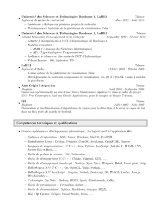 •
Université des Sciences et Technologies Bordeaux 1, LaBRI Talence
Ingénieur de recherche contractuel Mars 2013 - Août 2013
– Assistance technique sur plusieurs projets de recherche
– Maintenance et évolution de la plateforme de visualisation Tulip
•
Université des Sciences et Technologies Bordeaux 1, LaBRI Talence
Attaché temporaire d’enseignement et de recherche Septembre 2012 - Février 2013
– Activité d’enseignements à l’IUT d’Informatique de Bordeaux 1
– Matières enseignées :
∗ ASR1 (Utilisation des Systèmes Informatiques)
∗ AP1 (Algorithmique et Programmation)
– Audience: étudiants en 1ère année de DUT d’Informatique
– Volume horaire : 96h, équivalent TD
•
LaBRI Talence
Ingénieur d’études Octobre 2008 - Octobre 2009
– Travail autour de la plateforme de visualisation Tulip
– Développement de nouveaux composants de visualisation, via Qt et OpenGL, visant à enrichir
la plateforme
•
Atos Origin Integration Pessac
Stagiaire Avril 2008 - Septembre 2008
Immersion opérationnelle au sein d’une Tierce Maintenance Applicative dans le cadre du projet
ERP New Convergence, basé sur Oracle Applications, pour le compte de France Telecom.
•
I2S Pessac
Stagiaire Juillet 2007 - Août 2007
Élaboration et implémentation d’algorithmes de vision pour la détection et le suivi de cages de but
dans un ﬂux vidéo de match de football.
Compétences techniques et qualiﬁcations
• Grande expérience en développement informatique : du logiciel natif à l’application Web
– Systèmes d’exploitation : GNU/Linux, Windows, MacOS, FreeBSD
– Distributions Linux : Debian, Ubunutu, CentOS, ArchLinux, OpenSUSE, Gentoo
– Langages de programmation : C/C++, Java, Python, JavaScript (full-stack), HTML, CSS,
Scripts Bat et Bash, . . .
– Outils de gestion de version : Git, Subversion, . . .
– Outils de développement C/C++ : CMake, Valgrind, GDB, . . .
– Outils de développement JavaScript : Node.js, Npm, Yarn, Webpack, Babel, Emscripten, Gulp
– Bibliothèques/API C/C++ : Qt, OpenGL, Tulip, Python, . . .
– Bibliothèques/API JavaScript : Angular, Lodash, Bootstrap, D3, WebGL, Leaﬂet, Asm.js,
WebAssembly . . .
– Technologies Big Data : Hadoop, HDFS, Spark, Elasticsearch, Kafka, . . .
– Outils de virtualisation : VirtualBox, docker, . . .
– Outils de documentation : Sphinx, Markdown, doxygen, LATEX, . . .
– IDE : Qt Creator, Eclipse, Visual Studio, Atom, . . .
 