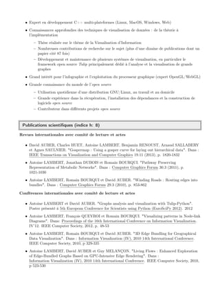 • Expert en développement C++ multi-plateformes (Linux, MacOS, Windows, Web)
• Connaissances approfondies des techniques de visualisation de données : de la théorie à
l’implémentation
– Thèse réalisée sur le thème de la Visualisation d’Information
– Nombreuses contributions de recherche sur le sujet (plus d’une dizaine de publications dont un
papier cité 87 fois)
– Développement et maintenance de plusieurs systèmes de visualisation, en particulier le
framework open source Tulip principalement dédié à l’analyse et la visualisation de grands
graphes
• Grand intérêt pour l’infographie et l’exploitation du processeur graphique (expert OpenGL/WebGL)
• Grande connaissance du monde de l’open source
– Utilisation quotidienne d’une distribution GNU/Linux, au travail et au domicile
– Grande expérience dans la récupération, l’installation des dépendances et la construction de
logiciels open source
– Contributeur dans diﬀérents projets open source
Publications scientiﬁques (indice h: 8)
Revues internationales avec comité de lecture et actes
• David AUBER, Charles HUET, Antoine LAMBERT, Benjamin RENOUST, Arnaud SALLABERY
et Agnes SAULNIER. "Gospermap : Using a gosper curve for laying out hierarchical data". Dans :
IEEE Transactions on Visualization and Computer Graphics 19.11 (2013), p. 1820-1832
• Antoine LAMBERT, Jonathan DUBOIS et Romain BOURQUI. "Pathway Preserving
Representation of Metabolic Networks". Dans : Computer Graphics Forum 30.3 (2011), p.
1021-1030
• Antoine LAMBERT, Romain BOURQUI et David AUBER. "Winding Roads : Routing edges into
bundles". Dans : Computer Graphics Forum 29.3 (2010), p. 853-862
Conférences internationales avec comité de lecture et actes
• Antoine LAMBERT et David AUBER. "Graphs analysis and visualization with Tulip-Python".
Poster présenté à 5th European Conference for Scientists using Python (EuroSciPy 2012). 2012
• Antoine LAMBERT, François QUEYROI et Romain BOURQUI. "Visualizing patterns in Node-link
Diagrams". Dans: Proceedings of the 16th International Conference on Information Visualization.
IV’12. IEEE Computer Society, 2012, p. 48-53
• Antoine LAMBERT, Romain BOURQUI et David AUBER. "3D Edge Bundling for Geographical
Data Visualization". Dans : Information Visualization (IV), 2010 14th International Conference.
IEEE Computer Society, 2010, p 329-335
• Antoine LAMBERT, David AUBER et Guy MELANÇON. "Living Flows : Enhanced Exploration
of Edge-Bundled Graphs Based on GPU-Intensive Edge Rendering". Dans :
Information Visualization (IV), 2010 14th International Conference. IEEE Computer Society, 2010,
p 523-530
 