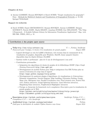 Chapitre de livre
• Antoine LAMBERT, Romain BOURQUI et David AUBER. "Graph visualization for geography".
Dans : Methods for Multilevel Analysis and Visualization of Geographical Networks, p. 81-102.
Springer Netherlands
Rapport de recherche
• David AUBER, Daniel ARCHAMBAULT, Romain BOURQUI, Antoine LAMBERT, Morgain
MATHIAUT, Patrick MARY, Maylis DELEST, Jonathan DUBOIS, Guy MELANÇON. "The Tulip
3 Framework : A Scalable Software Library for Information Visualization Applications". Rap. tech.
RR-7860. INRIA, 2012, p. 31
Contributions à des projets open source
•
Tulip http://www.tulip-software.org C++, Python, JavaScript
Framework pour l’analyse, le dessin et la visualisation de grands graphes Depuis 2008
– Logiciel développé au sein du LaBRI à Bordeaux, très reconnu dans la communauté de la
visualisation de graphes, disponible pour Windows, MacOS, Linux (paquets binaires
disponibles dans les dépôts Debian), FreeBSD
– Système stable et performant : plus de 15 ans de développement à son actif
– Contributions personnelles:
∗ Intégration des algorithmes de dessin de graphes de la bibliothèque OGDF (Open Graph
Drawing Framework) http://www.ogdf.net
∗ Développement du module Python pour Tulip et intégration d’un IDE Python plus un
moteur d’exécution de script dans le logiciel
https://pypi.python.org/pypi/tulip-python
∗ Développement de nombreux plugins d’algorithmes, de visualisations et d’interactions :
Delaunay triangulation, Voronoï diagram, Edge bundling, Polyomino Packing, Google
Maps view, Histogram view, Parallel Coordinates view, Pixel oriented view, Scatter Plot
view, Fisheye interactor, Graph Splatting Interactor, Lasso Selection interactor,
Magnifying Glass interactor, Neighborhood Highlighter interactor
∗ Portage en Javascript du framework via le compilateur Emscripten pour la visualisation de
grands graphes sur le Web
https://github.com/tulip5/tulip/tree/master/library/tulip-javascript
https://anlambert.github.io/tulipjs/tulip_web.html
•
Emscripten https://github.com/kripken/emscripten JavaScript, Python, C/C++
Compilateur C/C++ vers JavaScript Depuis 2013
•
Auditwheel https://github.com/pypa/auditwheel Python
Outil pour la distribution de modules Python binaires sous Linux Depuis 2016
 