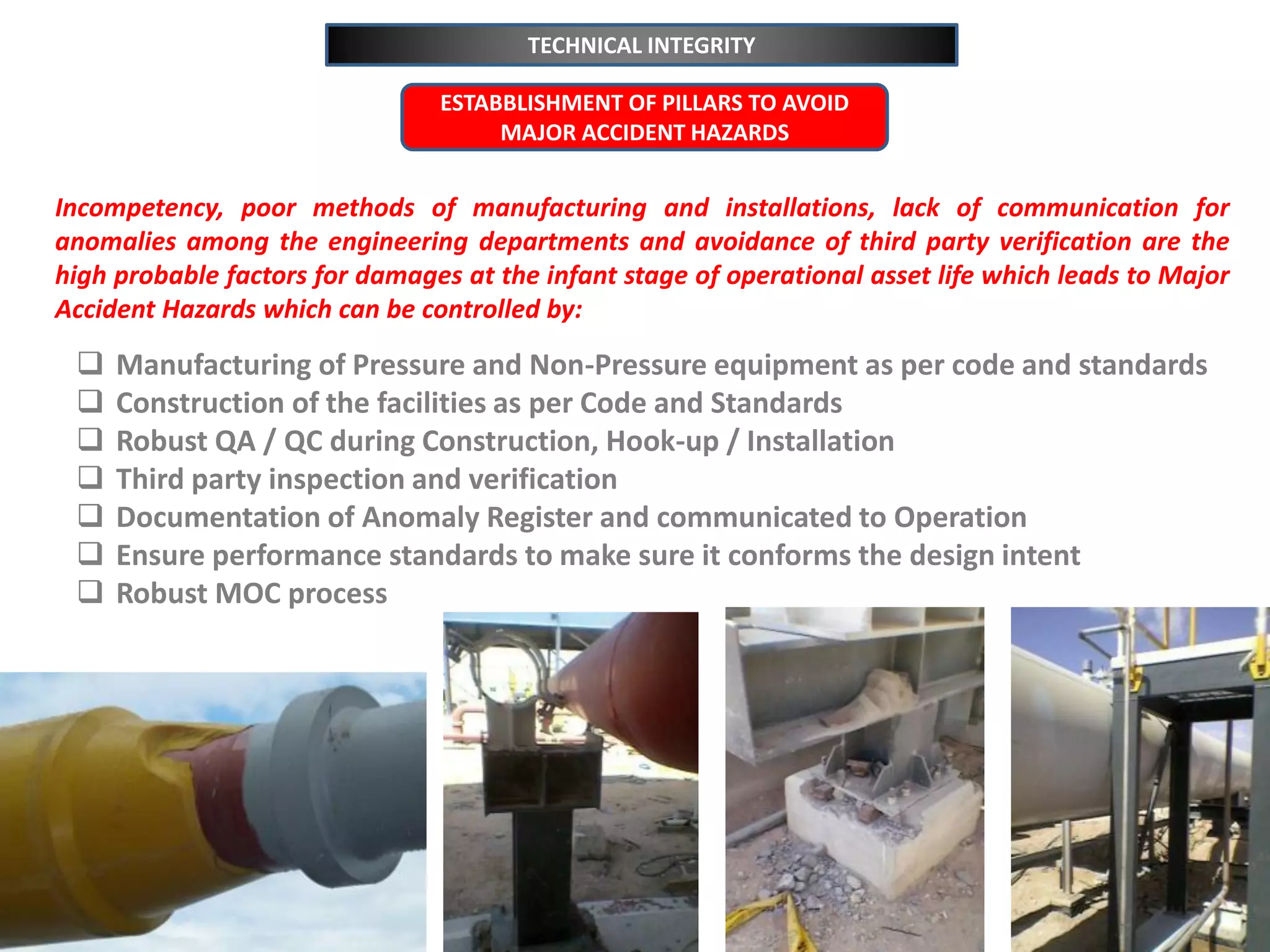 TECHNICAL INTEGRITY
 Manufacturing of Pressure and Non-Pressure equipment as per code and standards
 Construction of the facilities as per Code and Standards
 Robust QA / QC during Construction, Hook-up / Installation
 Third party inspection and verification
 Documentation of Anomaly Register and communicated to Operation
 Ensure performance standards to make sure it conforms the design intent
 Robust MOC process
ESTABBLISHMENT OF PILLARS TO AVOID
MAJOR ACCIDENT HAZARDS
Incompetency, poor methods of manufacturing and installations, lack of communication for
anomalies among the engineering departments and avoidance of third party verification are the
high probable factors for damages at the infant stage of operational asset life which leads to Major
Accident Hazards which can be controlled by:
 