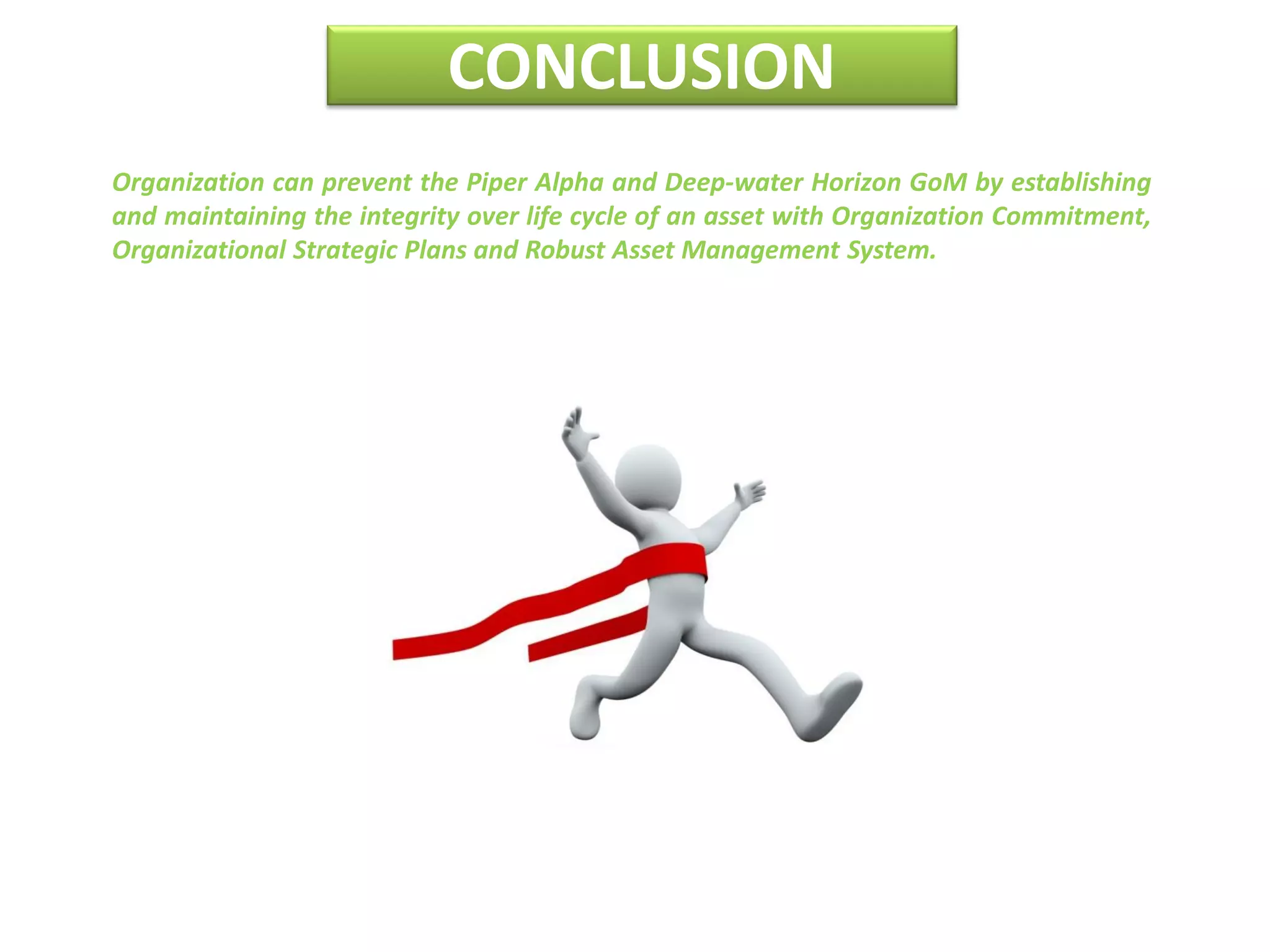 CONCLUSION
Organization can prevent the Piper Alpha and Deep-water Horizon GoM by establishing
and maintaining the integrity over life cycle of an asset with Organization Commitment,
Organizational Strategic Plans and Robust Asset Management System.
 