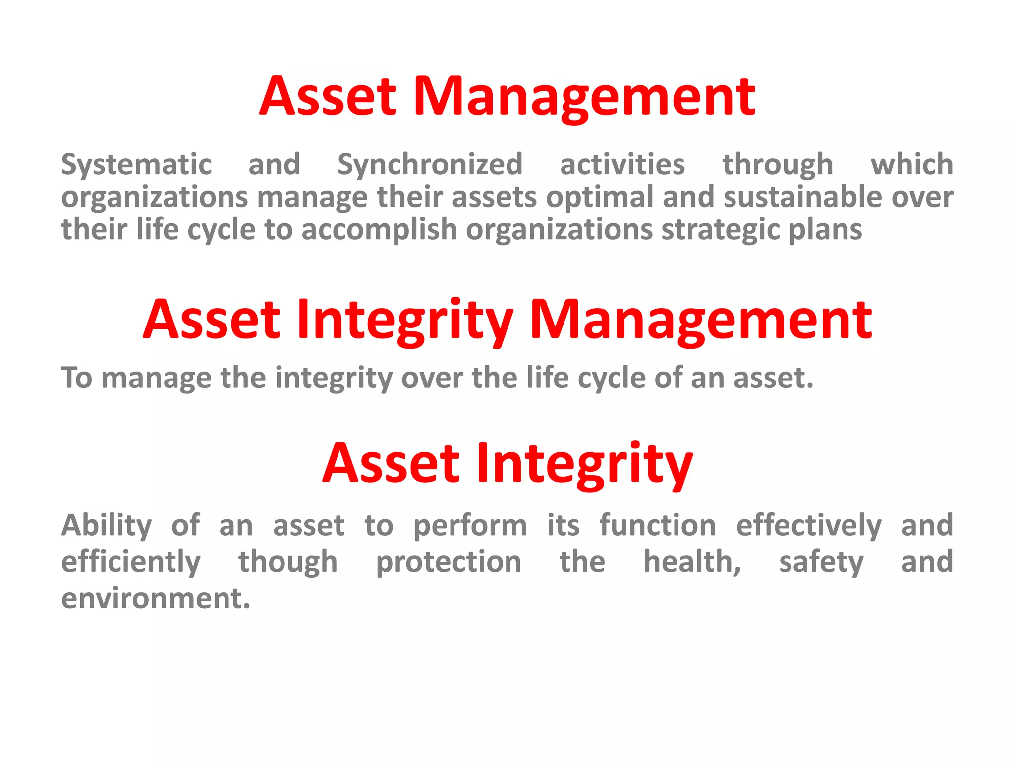 Asset Management
Systematic and Synchronized activities through which
organizations manage their assets optimal and sustainable over
their life cycle to accomplish organizations strategic plans
Asset Integrity Management
To manage the integrity over the life cycle of an asset.
Asset Integrity
Ability of an asset to perform its function effectively and
efficiently though protection the health, safety and
environment.
 
