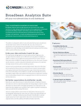 Broadbean Analytics Suite
All your recruitment data in one dashboard
Your recruitment ecosystem on one screen
Broadbean Analytics Suite merges disparate pre-hire metrics into a single
narrative. It is data software that tells the story of the organization’s recruitment
ecosystem. Broadbean Analytics Suite allows users to view their entire
recruitment process from the performance of individual recruiters, hiring
managers and requisitions - as well as providing measurement on the overall
performance of your recruitment funnel & advertising sources.
The platform is designed to deliver trustworthy data that has been compiled and
standardized. Conversations are held internally every day to discuss the
performance of recruitment teams and strategies. The on-screen information
facilitates clear understandings and emboldens decision making, so each recruiting
dollar is spent as effectively as possible.
Unite your data and make it work for you
From job boards and aggregators to social media and referral platforms, the
average enterprise company uses 12 different sources to attract candidates. In
addition, company’s use an applicant tracking system (ATS) or human resource
information system (HRIS) to manage the hiring process. Over the course of weeks,
months and years, countless data points tallying the performance of recruitment
strategies amass in these systems, and often go unseen.
Human resources professionals understanding the latent value of pre-hire data,
but measuring the efﬁcacy of each recruitment source requires manual analysis
and ongoing maintenance that falls beyond the scope of most talent acquisition
teams. Even when data can be compiled, it is usually not standardized to extract
meaningful insights. While most applicant tracking systems provide basic reporting
tools, only Broadbean Analytics Suite can aggregate data in an effective manner to
tell the whole story.
Set better expectations & yield better results
Backed by accurate data and easy-to-comprehend reports, Broadbean Analytics
Suite allows recruiters to easily set expectations for hiring managers, make the case for
alternative recruitment tactics and budget appropriately. Our visual reports can be
broken down by candidate source, job title or even a speciﬁc requisition to identify the
best course of action for sourcing in the future.
Not every company deﬁnes success in their recruiting metrics the same way. Our
knowledgeable onboarding team works with your company to provide deﬁnitions of
your metrics - resulting in continuity across all reports. CareerBuilder's customer
support group ensures each organization’s data and recruitment information is
organized and successfully updating in Broadbean Analytics Suite daily.
Features:
• Consolidate Data Sources
Compile multiple data sets into a single,
easy-to-read dashboard
• Partner Performance Review
Precise performance results of advertising
sources, from applications received to cost of a
hire
• Recruitment Performance Results
View the overall results of your sourcing efforts
at an aggregate level, or by division or position
• Recruiter EKG
Real time benchmarking of your recruiters, hiring
managers and other team members
• Diversity Reports
Ensure hires, applicants and interview
candidates are meeting diversity targets
• Customer Support and Adoption
Work with expert project managers to ensure
accurate data and usage
 