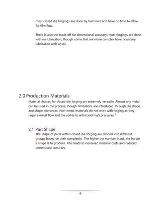6
most closed die forgings are done by hammers and have no time to allow
for film flow.
There is also the trade-off for dimensional accuracy: most forgings are done
with no lubrication, though some that are more complex have boundary
lubrication with an oil.
2.0 Production Materials
Material choices for closed die forging are extremely versatile. Almost any metal
can be used in the process, though limitations are introduced through die shape
and shape tolerances. Non-metal materials do not work with forging as they
require metal flow and the ability to withstand high pressures.3
2.1 Part Shape
The shape of parts within closed die forging are divided into different
groups based on their complexity. The higher the number listed, the harder
a shape is to produce. This leads to increased material costs and reduced
dimensional accuracy.
 