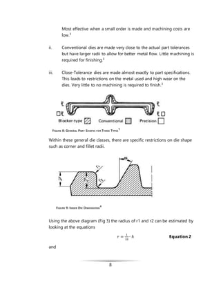8
Most effective when a small order is made and machining costs are
low.3
ii. Conventional dies are made very close to the actual part tolerances
but have larger radii to allow for better metal flow. Little machining is
required for finishing.3
iii. Close-Tolerance dies are made almost exactly to part specifications.
This leads to restrictions on the metal used and high wear on the
dies. Very little to no machining is required to finish.3
Within these general die classes, there are specific restrictions on die shape
such as corner and fillet radii.
Using the above diagram (Fig 3) the radius of r1 and r2 can be estimated by
looking at the equations
𝑟 =
1
10
∙ ℎ Equation 2
and
FIGURE 9: INNER DIE DIMENSIONS
4
FIGURE 8: GENERAL PART SHAPES FOR THREE TYPES
1
 