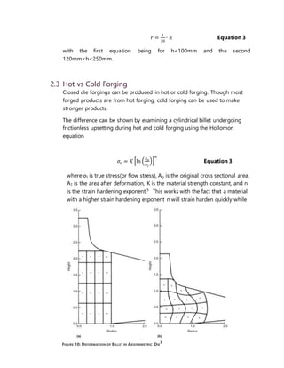 9
𝑟 =
1
20
∙ ℎ Equation 3
with the first equation being for h<100mm and the second
120mm<h<250mm.
2.3 Hot vs Cold Forging
Closed die forgings can be produced in hot or cold forging. Though most
forged products are from hot forging, cold forging can be used to make
stronger products.
The difference can be shown by examining a cylindrical billet undergoing
frictionless upsetting during hot and cold forging using the Hollomon
equation
𝜎𝑡 = 𝐾 [ln (
𝐴 𝑜
𝐴1
)]
𝑛
Equation 3
where σt is true stress(or flow stress), Ao is the original cross sectional area,
A1 is the area after deformation, K is the material strength constant, and n
is the strain hardening exponent.5
This works with the fact that a material
with a higher strain hardening exponent n will strain harden quickly while
FIGURE 10: DEFORMATION OF BILLET IN AXISYMMETRIC DIE
3
 