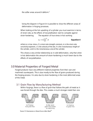 10
the softer areas around it deform.2
Using the diagram in Figure 6 it is possible to show the different areas of
deformation in forging processes.
When looking at the hot upsetting of a cylinder you must examine in terms
of strain rate, as the effects of recrystallization start to compete against
strain hardening. The equation of true stress in hot working
𝜎𝑡 = 𝐶 (
𝑣
ℎ
)
𝑚
𝐴 Equation 4
where σt is true stress, C is strain rate strength constant, m is the strain rate
sensitivity exponent, v is the velocity of the die, h is the instantaneous height of
the cylinder, and A is the instantaneous area of the cylinder.
This shows a very similar relationship as in cold deformation, only that when
in hot deformation the amount of strain hardening is much lower due to the
effects of recrystallization.
3.0 Material Properties of Forged Metal
Forged products have very different material properties from their cast and
machined counterparts. This is due mostly to the flow of grains produced during
the forging process. It is also due to strain hardening in the most deformed areas
of the metal.
3.1 Grain Flow by Manufacturing Method
Within forgings, there is a flow of grain that follows the path of metal as it
was forced through the dies. This creates a much stronger metal than one
FIGURE 11: COMPARISON OF GRAIN FLOW IN BENT BARS
5
 