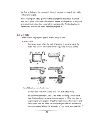 12
the flow to follow in the same path through forging. In image C the rod is
vertical and forged.
While forging can add a grain flow that strengthens the metal, it cannot
alter the original orientation of the grains. Hence it is important to align the
grains in the direction that imparts the most strength. The best option is
determined by what the part’s intended purpose is.
3.3 Defects
Defects within forging can appear due to many factors:
A: Cold Shuts
Cold shuts occur when the radii of a corner is too sharp and the
metal flow cannot follow the corner. Figure 13 shows a perfect
example of a cold shut caused by a radii that is too sharp.
It is clear that between C and D the metal is having a much hard
time flowing along the corner into the cavity. In E The cold shut is
beginning to form at point M as the metal flowing from above and
below meet. In F the metal has moved to point M and a cold shut
has been created where the two sides of cold metal shut together. 7
FIGURE 13:COLD SHUT DUE TO POOR DIE RADII
7
 