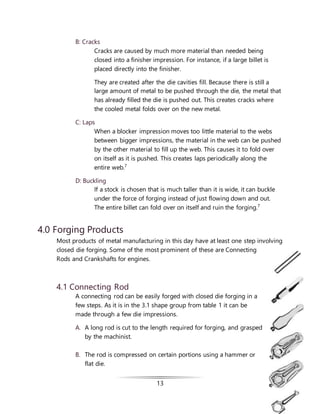 13
B: Cracks
Cracks are caused by much more material than needed being
closed into a finisher impression. For instance, if a large billet is
placed directly into the finisher.
They are created after the die cavities fill. Because there is still a
large amount of metal to be pushed through the die, the metal that
has already filled the die is pushed out. This creates cracks where
the cooled metal folds over on the new metal.
C: Laps
When a blocker impression moves too little material to the webs
between bigger impressions, the material in the web can be pushed
by the other material to fill up the web. This causes it to fold over
on itself as it is pushed. This creates laps periodically along the
entire web.7
D: Buckling
If a stock is chosen that is much taller than it is wide, it can buckle
under the force of forging instead of just flowing down and out.
The entire billet can fold over on itself and ruin the forging.7
4.0 Forging Products
Most products of metal manufacturing in this day have at least one step involving
closed die forging. Some of the most prominent of these are Connecting
Rods and Crankshafts for engines.
4.1 Connecting Rod
A connecting rod can be easily forged with closed die forging in a
few steps. As it is in the 3.1 shape group from table 1 it can be
made through a few die impressions.
A. A long rod is cut to the length required for forging, and grasped
by the machinist.
B. The rod is compressed on certain portions using a hammer or
flat die.
 
