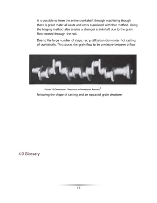 15
It is possible to form the entire crankshaft through machining though
there is great material waste and costs associated with that method. Using
the forging method also creates a stronger crankshaft due to the grain
flow created through the rod.
Due to the large number of steps, recrystallization dominates hot casting
of crankshafts. This causes the grain flow to be a mixture between a flow
following the shape of casting and an equiaxed grain structure.
4.0 Glossary
FIGURE 15:CRANKSHAFT PRODUCED IN IMPRESSION FORGING
7
 
