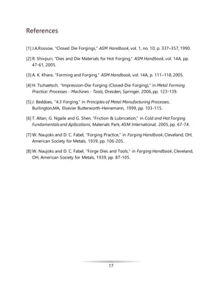 17
References
[1] J.A.Rossow, "Closed Die Forgings," ASM Handbook, vol. 1, no. 10, p. 337–357, 1990.
[2] R. Shivpuri, "Dies and Die Materials for Hot Forging," ASM Handbook, vol. 14A, pp.
47-61, 2005.
[3] A. K. Khare, "Forming and Forging," ASM Handbook, vol. 14A, p. 111–118, 2005.
[4] H. Tschaetsch, "Impression-Die Forging (Closed-Die Forging)," in Metal Forming
Practice: Processes - Machines - Tools, Dresden, Springer, 2006, pp. 123-139.
[5] J. Beddoes, "4.3 Forging," in Principles of Metal Manufacturing Processes,
Burlington,MA, Elsevier Butterworth-Heinemann, 1999, pp. 103-115.
[6] T. Altan, G. Ngaile and G. Shen, "Friction & Lubrication," in Cold and Hot Forging
Fundamentals and Apllications, Materials Park, ASM International, 2005, pp. 67-74.
[7] W. Naujoks and D. C. Fabel, "Forging Practice," in Forging Handbook, Cleveland, OH,
American Society for Metals, 1939, pp. 106-205.
[8] W. Naujoks and D. C. Fabel, "Forge Dies and Tools," in Forging Handbook, Cleveland,
OH, American Society for Metals, 1939, pp. 87-105.
 