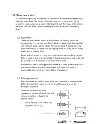 1
1.0 Main Processes
In closed die forging, the main process is carried out by hammering or pressing a
billet into a die shape. The design of the hammer/press is constrained by the
amount of force and pressure required to forge the part. The shape of the dies is
designed such that metal can reach every corner of the part without creating
defects.
1.1 Overview
There are two different methods within closed die forging, which are
distinguished only by their use of flash. Flash is excess metal that is pushed
out into flash gutters as the billet is fully compressed. A closed die using
flash is referred to as impression die forging, while not using flash is closed
die forging in its basic form.
When no flash is used, it is very important that the volume of the forging
billet is equal to that of the die shape. If this condition is not met, metal will
be pushed out of the die and it will be unable to close.
In order for a part to be forged without defects, it often must be pressed in
many intermediate steps to ensure proper grain flow. This requires
intermediate dies, which are referred to as “impressions.”
1.2 Die Impressions
Die impressions are used to move metal mass around and shape the part
before the final die in order to improve metal flow and prevent the
formation of defects.
There are 8 different main die
impressions, the bulk of which deal with
moving metal and reshaping the
general shape.
- Fuller: Reduce Cross section and
lengthen. (left in Fig 1)
 