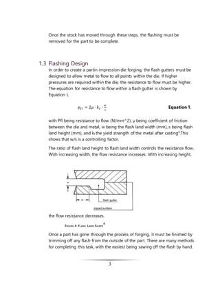 3
Once the stock has moved through these steps, the flashing must be
removed for the part to be complete.
1.3 Flashing Design
In order to create a partin impression die forging, the flash gutters must be
designed to allow metal to flow to all points within the die. If higher
pressures are required within the die, the resistance to flow must be higher.
The equation for resistance to flow within a flash gutter is shown by
Equation I,
𝑝𝑓𝑙 = 2𝜇 ∙ 𝑘 𝑓 ∙
𝑤
𝑠
Equation 1,
with Pfl being resistance to flow (N/mm^2), µ being coefficient of friction
between the die and metal, w being the flash land width (mm), s being flash
land height (mm), and kf the yield strength of the metal after casting4
.This
shows that w/s is a controlling factor.
The ratio of flash land height to flash land width controls the resistance flow.
With increasing width, the flow resistance increases. With increasing height,
the flow resistance decreases.
FIGURE 4: FLASH LAND SHAPE
4
Once a part has gone through the process of forging, it must be finished by
trimming off any flash from the outside of the part. There are many methods
for completing this task, with the easiest being sawing off the flash by hand.
 