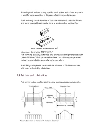 4
Trimming flash by hand is only used for small orders, and a faster approach
is used for large quantities. In this case, a flash trimmer die is used.
Flash trimming can be done hot or cold. For most metals, cold is sufficient
and is more desirable as it can be done at any time after forging. Cold
trimming is done below 150˚C(300˚F).3
Hot trimming is usually performed only on metals with high tensile strength
(above 690MPA). This is performed at above cold trimming temperatures
but can be much hotter, especially for ferrous alloys.
Flash design is important because of the existence of friction within dies,
which can be limited by lubrication.
1.4 Friction and Lubrication
Not having friction would make the entire forging process much simpler,
FIGURE 5: TRIMMER DIE FOR CONNECTING ROD
8
FIGURE 6: COMPARISON OF FRICTION VS NO FRICTION IN UPSETTING
6
 
