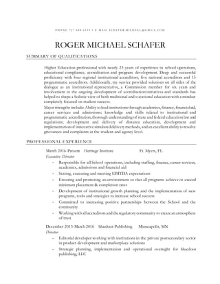 P HO N E 7 2 7 - 6 8 8 - 6 5 3 9 • E - M A I L S C HA F E R . M I C HA E L @ G M A I L . C O M
ROGER MICHAEL SCHAFER
SUMMARY OF QUALIFICATIONS
Higher Education professional with nearly 25 years of experience in school operations,
educational compliance, accreditation and program development. Deep and successful
proficiency with four regional institutional accreditors, five national accreditors and 15
programmatic accreditors. Additionally, my service provided solutions on all sides of the
dialogue as an institutional representative, a Commission member for six years and
involvement in the ongoing development of accreditation initiatives and standards has
helped to shape a holistic view of both traditional and vocational education with a mindset
completely focused on student success.
Major strengths include: Abilitytoleadinstitutionsthrough academics, finance, financialaid,
career services and admissions; knowledge and skills related to institutional and
programmatic accreditation; thorough understanding of state and federal education law and
regulations; development and delivery of distance education, development and
implementationof innovativesimulateddeliverymethods, andan excellentabilitytoresolve
grievances and complaints at the student and agency level.
PROFESSIONAL EXPERIENCE
March 2016-Present Heritage Institute Ft. Myers, FL
Executive Director
- Responsible for all School operations, including staffing, finance, career services,
academics, admissions and financial aid
- Setting, executing and meeting EBITDA expectations
- Ensuring and promoting an environment so that all programs achieve or exceed
minimum placement & completion rates
- Development of institutional growth planning and the implementation of new
programs, tools and strategies to increase school success
- Committed to increasing positive partnerships between the School and the
community
- Working with allaccreditorsandtheregulatorycommunity to createanatmosphere
of trust
December 2013-March 2016 bluedoor Publishing Minneapolis, MN
Director
- Editorial developer working with institutions in the private postsecondary sector
in product development and marketplace solutions
- Strategic planning, implementation and operational oversight for bluedoor
publishing, LLC
 